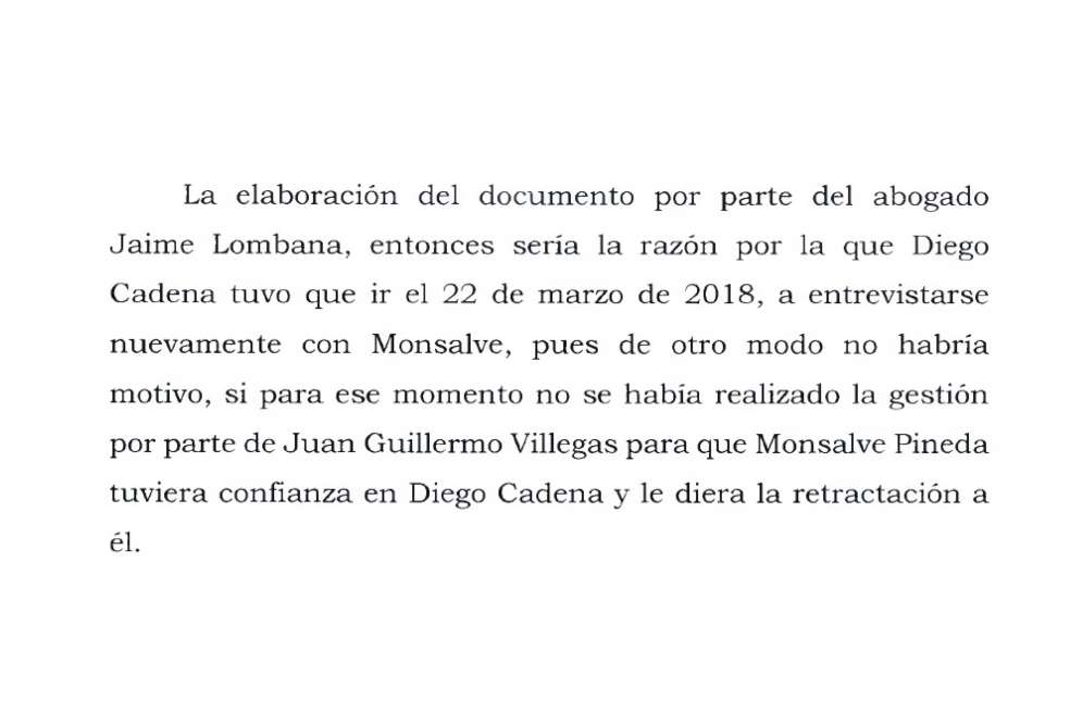La Corte Suprema asegura que el documento elaborado por Jaime Granados “sería la razón por la que Diego Cadena tuvo que ir el 22 de marzo de 2018, a entrevistarse nuevamente con Monsalve, pues de otro modo no habría motivo, si para ese momento no se había realizado la gestión por parte de Juan Guillermo Villegas para que Monsalve Pineda tuviera confianza en Diego Cadena y le diera la retractación a él”.