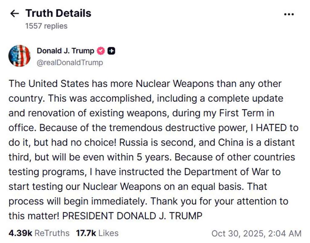 BUSAN, 30/10/2025.- Captura de imagen del comentario en la red social Truth social del presidente de Estados Unidos, Donald Trump, este jueves.Trump afirmó este jueves que ha ordenado empezar a probar "inmediatamente" el arsenal nuclear estadounidense " debido a los programas de pruebas de otros países", después de que Rusia realizara maniobras de sus fuerzas nucleares. "Debido a los programas de pruebas de otros países, he dado instrucciones al Departamento de Guerra para que comience a probar nuestras armas nucleares en igualdad de condiciones. Ese proceso comenzará de inmediato", dijo Trump a través de su red social Truth Social. EFE/ Cuenta Donald J. Trump En La Red Social Truth Social SOLO USO EDITORIAL/SOLO DISPONIBLE PARA ILUSTRAR LA NOTICIA QUE ACOMPAÑA (CRÉDITO OBLIGATORIO)