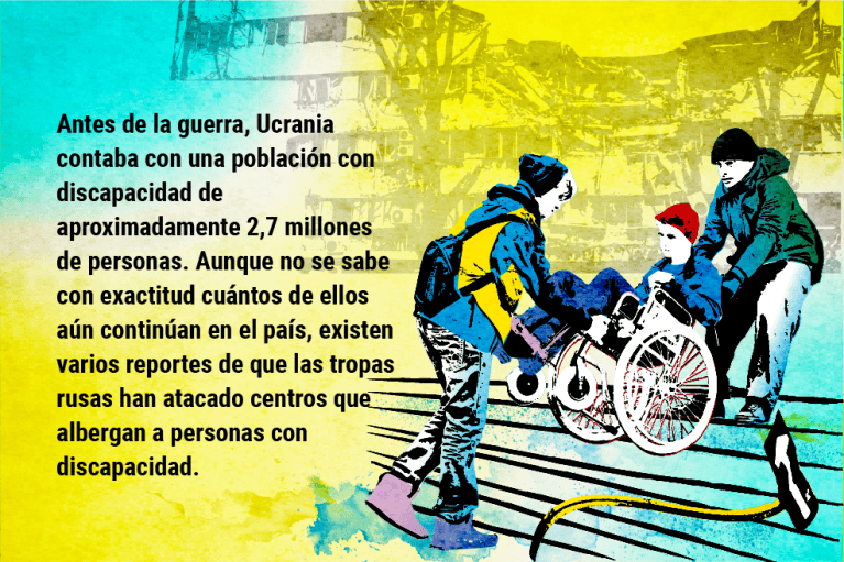 Antes de la guerra, Ucrania contaba con una población con discapacidad de aproximadamente 2,7 millones de personas. Aunque no se sabe con exactitud cuántos de ellos aún continúan en el país, existen varios reportes de que las tropas rusas han atacado centros que albergan a personas con discapacidad.