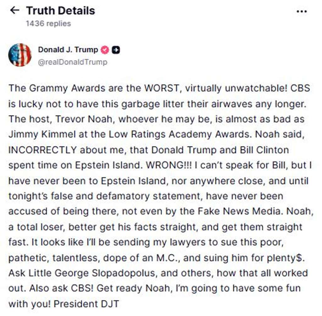LOS ÁNGELES, 02/02/2026.- El presidente de EEUU, Donald Trumpm ha amenazado con demandar a Trevor Noha, presentador de los Grammy, por decir que estuvo en la isla de Jeffrey Eipstein: "Parece que voy a enviar a mis abogados a demandar a este pobre, patético, sin talento y tonto presentador", ha dicho en la red social Truth. Durante la gala Noah dijo sobre Trump en uno de sus monólogos que "desde que no está Epstein necesita una nueva isla para quedar con Bill Clinton", dijo, en referencia a Groenlandia. EFE/ Donald J. Trump en Truth Social - SOLO USO EDITORIAL/SOLO DISPONIBLE PARA ILUSTRAR LA NOTICIA QUE ACOMPAÑA (CRÉDITO OBLIGATORIO) -