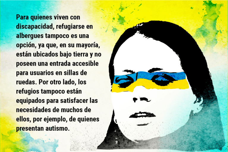 Para quienes viven con discapacidad, refugiarse en albergues tampoco es una opción, ya que, en su mayoría, están ubicados bajo tierra y no poseen una entrada accesible para usuarios en sillas de ruedas. Por otro lado, los refugios tampoco están equipados para satisfacer las necesidades de muchos de ellos, por ejemplo, de quienes presentan autismo.